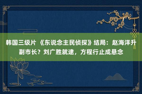 韩国三级片 《东说念主民侦探》结局：赵海洋升副市长？刘广胜就逮，方程行止成悬念