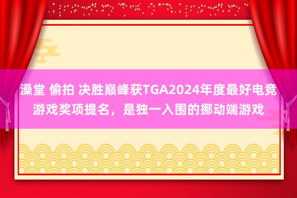 澡堂 偷拍 决胜巅峰获TGA2024年度最好电竞游戏奖项提名，是独一入围的挪动端游戏