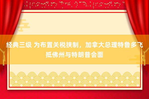 经典三级 为布置关税挟制，加拿大总理特鲁多飞抵佛州与特朗普会面