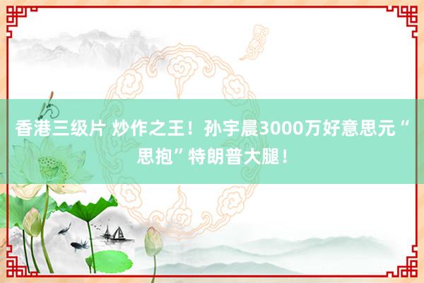 香港三级片 炒作之王！孙宇晨3000万好意思元“思抱”特朗普大腿！