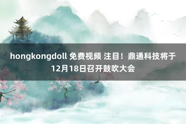 hongkongdoll 免费视频 注目！鼎通科技将于12月18日召开鼓吹大会