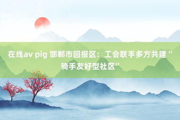 在线av pig 邯郸市回报区：工会联手多方共建“骑手友好型社区”