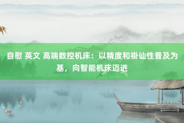 自慰 英文 高端数控机床：以精度和褂讪性普及为基，向智能机床迈进