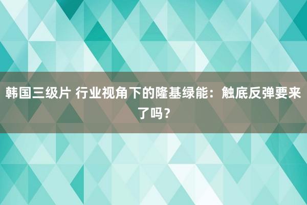 韩国三级片 行业视角下的隆基绿能：触底反弹要来了吗？