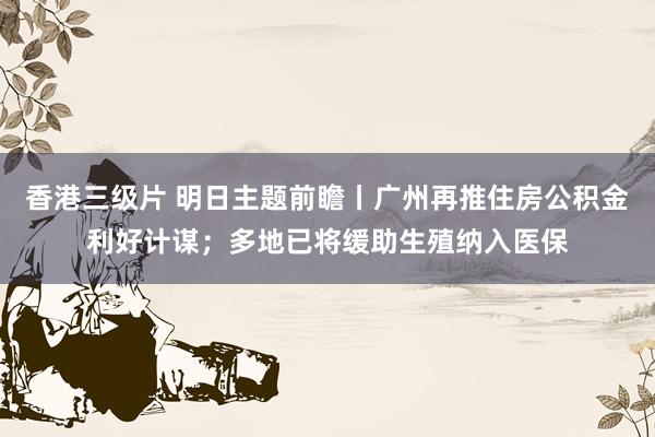 香港三级片 明日主题前瞻丨广州再推住房公积金利好计谋；多地已将缓助生殖纳入医保