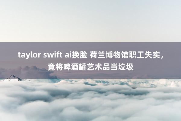 taylor swift ai换脸 荷兰博物馆职工失实，竟将啤酒罐艺术品当垃圾