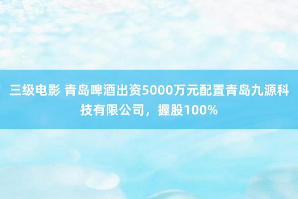 三级电影 青岛啤酒出资5000万元配置青岛九源科技有限公司，握股100%