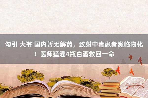 勾引 大爷 国内暂无解药，致射中毒患者濒临物化！医师猛灌4瓶白酒救回一命