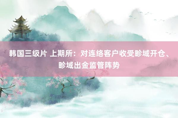 韩国三级片 上期所：对连络客户收受畛域开仓、畛域出金监管阵势