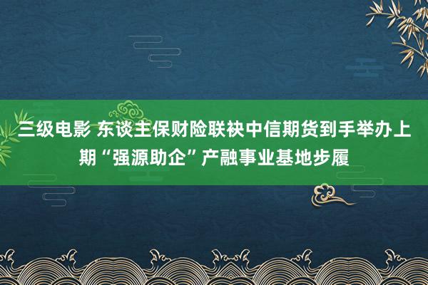 三级电影 东谈主保财险联袂中信期货到手举办上期“强源助企”产融事业基地步履