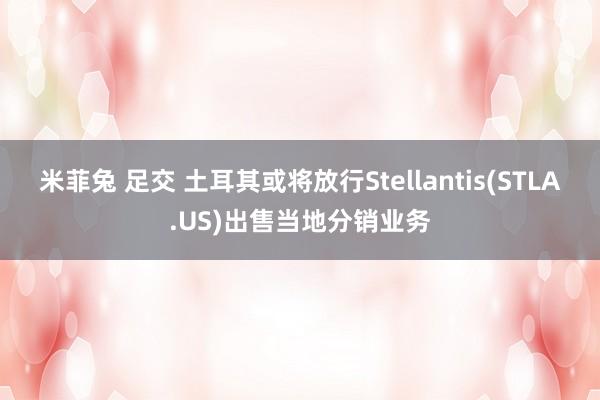 米菲兔 足交 土耳其或将放行Stellantis(STLA.US)出售当地分销业务