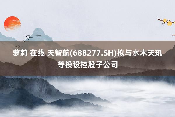 萝莉 在线 天智航(688277.SH)拟与水木天玑等投设控股子公司