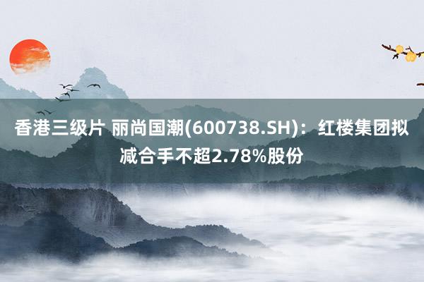 香港三级片 丽尚国潮(600738.SH)：红楼集团拟减合手不超2.78%股份