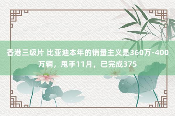 香港三级片 比亚迪本年的销量主义是360万-400万辆，甩手11月，已完成375