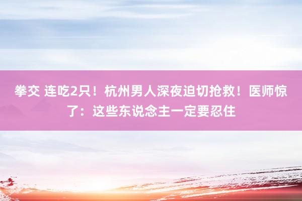 拳交 连吃2只！杭州男人深夜迫切抢救！医师惊了：这些东说念主一定要忍住