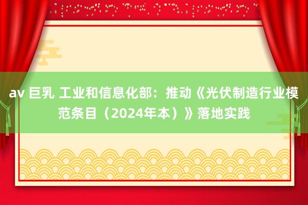 av 巨乳 工业和信息化部：推动《光伏制造行业模范条目（2024年本）》落地实践