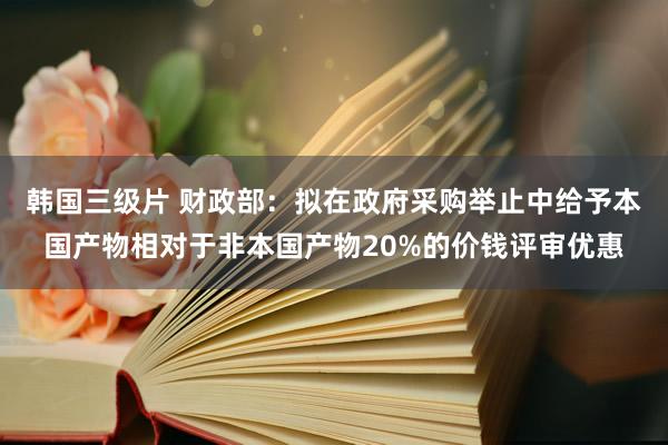 韩国三级片 财政部：拟在政府采购举止中给予本国产物相对于非本国产物20%的价钱评审优惠