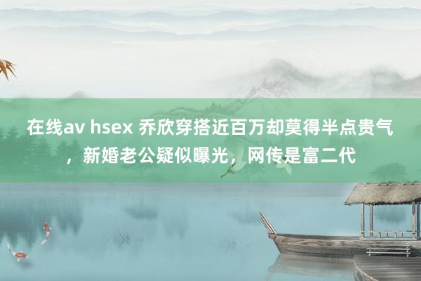 在线av hsex 乔欣穿搭近百万却莫得半点贵气，新婚老公疑似曝光，网传是富二代