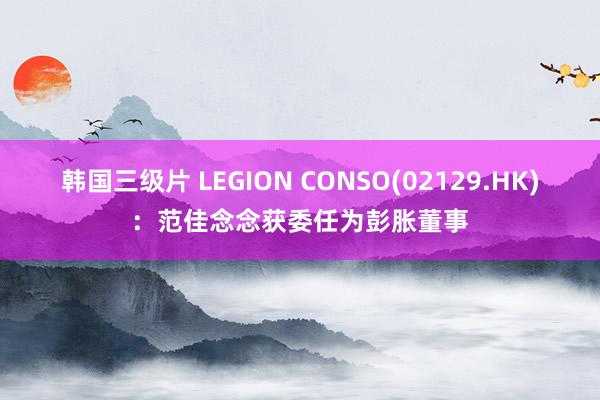 韩国三级片 LEGION CONSO(02129.HK)：范佳念念获委任为彭胀董事