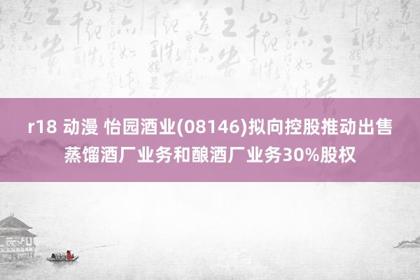 r18 动漫 怡园酒业(08146)拟向控股推动出售蒸馏酒厂业务和酿酒厂业务30%股权