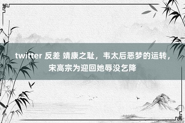 twitter 反差 靖康之耻，韦太后恶梦的运转，宋高宗为迎回她辱没乞降