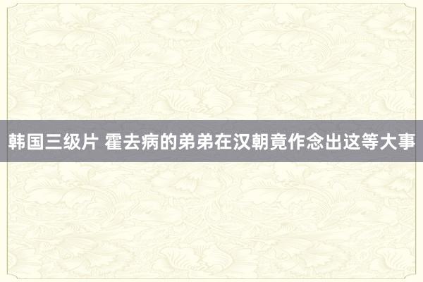 韩国三级片 霍去病的弟弟在汉朝竟作念出这等大事