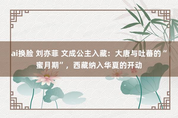 ai换脸 刘亦菲 文成公主入藏：大唐与吐蕃的“蜜月期”，西藏纳入华夏的开动