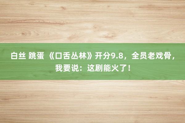 白丝 跳蛋 《口舌丛林》开分9.8，全员老戏骨，我要说：这剧能火了！