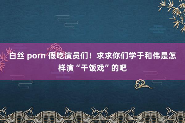 白丝 porn 假吃演员们！求求你们学于和伟是怎样演“干饭戏”的吧