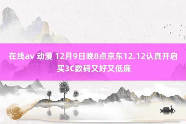 在线av 动漫 12月9日晚8点京东12.12认真开启 买3C数码又好又低廉