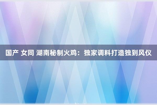 国产 女同 湖南秘制火鸡：独家调料打造独到风仪