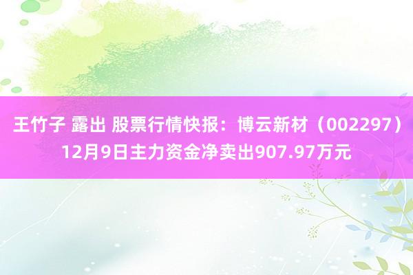 王竹子 露出 股票行情快报：博云新材（002297）12月9日主力资金净卖出907.97万元