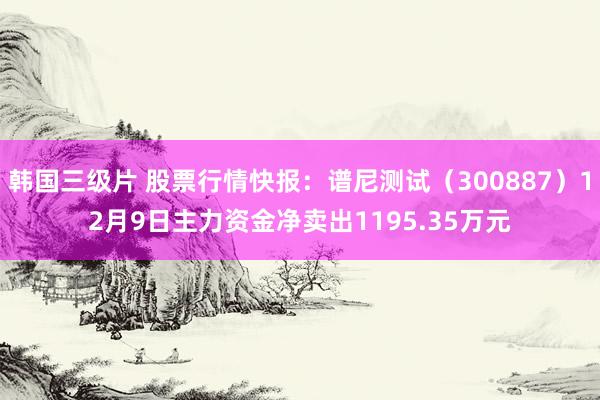 韩国三级片 股票行情快报：谱尼测试（300887）12月9日主力资金净卖出1195.35万元