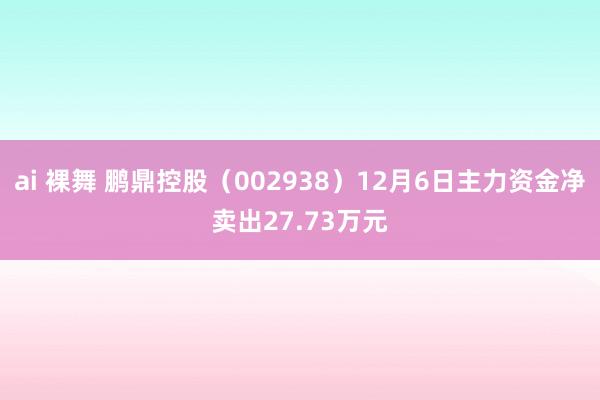 ai 裸舞 鹏鼎控股（002938）12月6日主力资金净卖出27.73万元