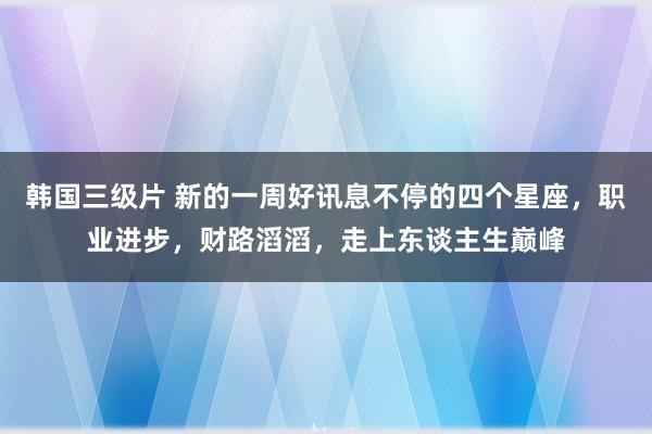 韩国三级片 新的一周好讯息不停的四个星座，职业进步，财路滔滔，走上东谈主生巅峰