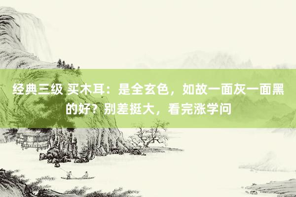 经典三级 买木耳：是全玄色，如故一面灰一面黑的好？别差挺大，看完涨学问