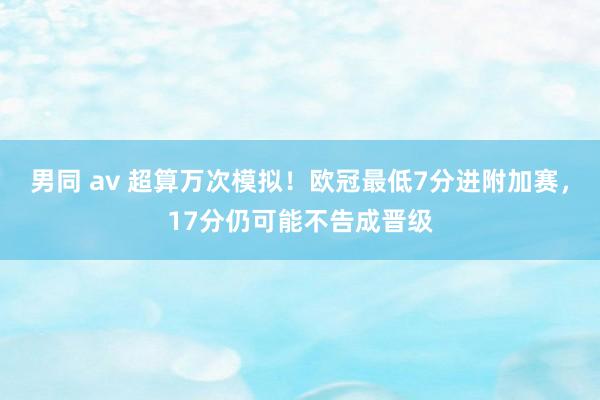 男同 av 超算万次模拟！欧冠最低7分进附加赛，17分仍可能不告成晋级