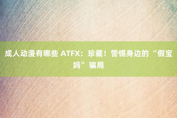 成人动漫有哪些 ATFX：珍藏！警惕身边的 “假宝妈” 骗局