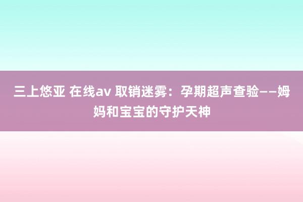 三上悠亚 在线av 取销迷雾：孕期超声查验——姆妈和宝宝的守护天神