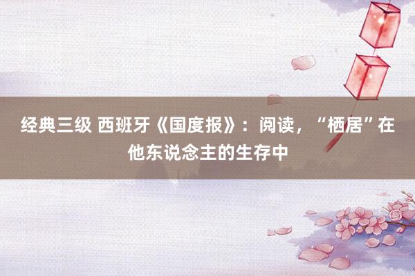 经典三级 西班牙《国度报》：阅读，“栖居”在他东说念主的生存中