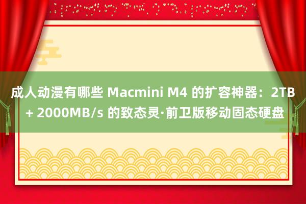 成人动漫有哪些 Macmini M4 的扩容神器：2TB + 2000MB/s 的致态灵·前卫版移动固态硬盘