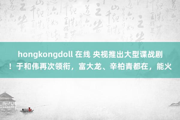 hongkongdoll 在线 央视推出大型谍战剧！于和伟再次领衔，富大龙、辛柏青都在，能火