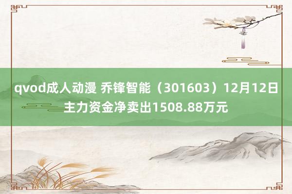 qvod成人动漫 乔锋智能（301603）12月12日主力资金净卖出1508.88万元