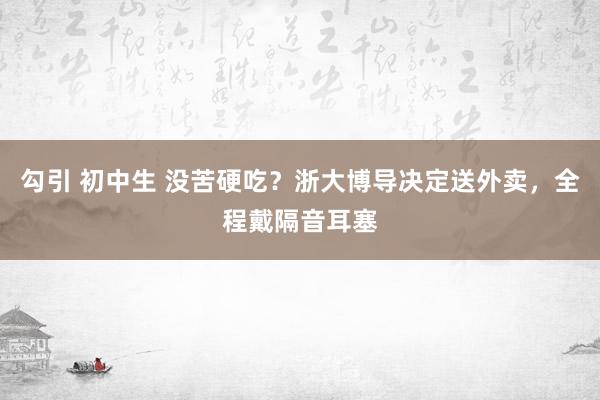 勾引 初中生 没苦硬吃？浙大博导决定送外卖，全程戴隔音耳塞