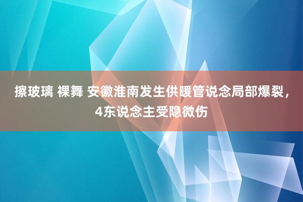 擦玻璃 裸舞 安徽淮南发生供暖管说念局部爆裂，4东说念主受隐微伤