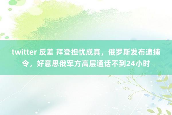 twitter 反差 拜登担忧成真，俄罗斯发布逮捕令，好意思俄军方高层通话不到24小时