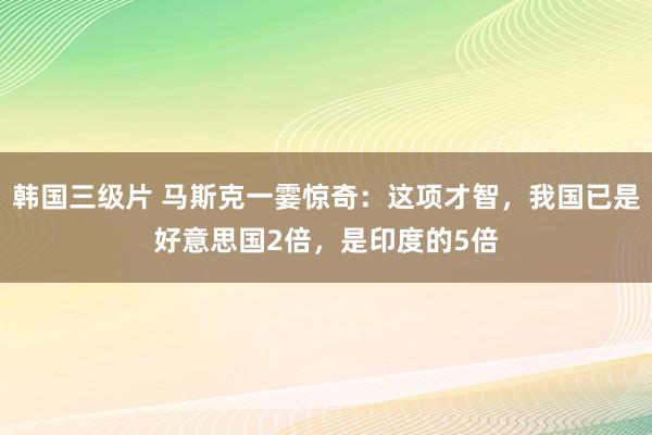 韩国三级片 马斯克一霎惊奇：这项才智，我国已是好意思国2倍，是印度的5倍