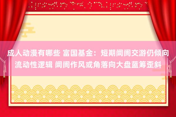 成人动漫有哪些 富国基金：短期阛阓交游仍倾向流动性逻辑 阛阓作风或角落向大盘蓝筹歪斜