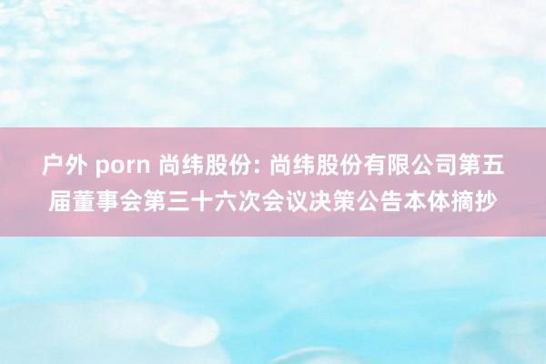 户外 porn 尚纬股份: 尚纬股份有限公司第五届董事会第三十六次会议决策公告本体摘抄