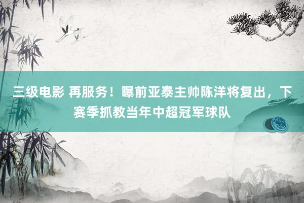 三级电影 再服务！曝前亚泰主帅陈洋将复出，下赛季抓教当年中超冠军球队